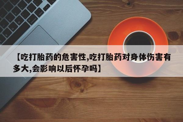 打胎药网上购买【吃打胎药的危害性,吃打胎药对身体伤害有多大,会影响以后怀孕吗】