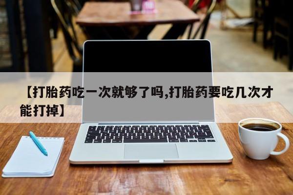 打胎药网上购买【打胎药吃一次就够了吗,打胎药要吃几次才能打掉】