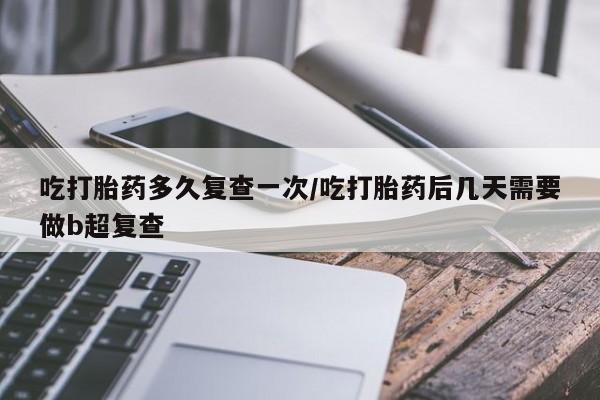 打胎药网上购买吃打胎药多久复查一次/吃打胎药后几天需要做b超复查