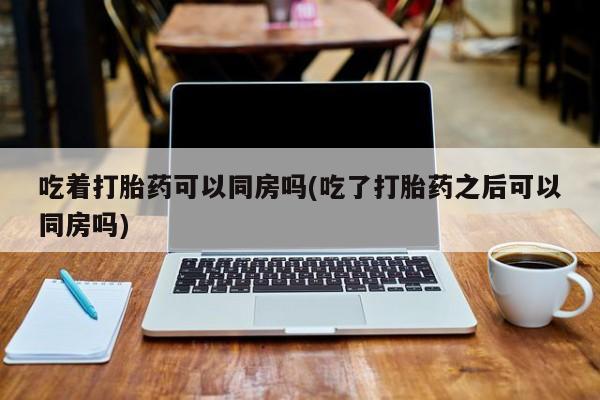 打胎药网上购买吃着打胎药可以同房吗(吃了打胎药之后可以同房吗)