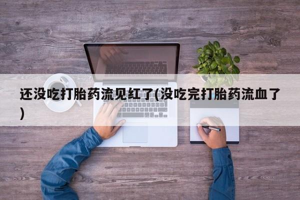 打胎药网上购买还没吃打胎药流见红了(没吃完打胎药流血了)