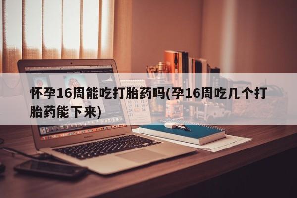打胎药网上购买怀孕16周能吃打胎药吗(孕16周吃几个打胎药能下来)