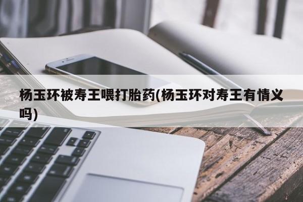 打胎药网上购买杨玉环被寿王喂打胎药(杨玉环对寿王有情义吗)