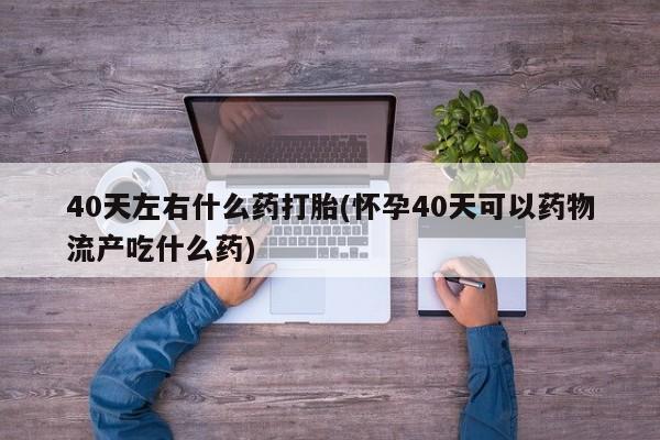 打胎药网上购买40天左右什么药打胎(怀孕40天可以药物流产吃什么药)