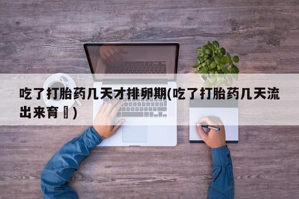打胎药网上购买吃了打胎药几天才排卵期(吃了打胎药几天流出来育蘘)