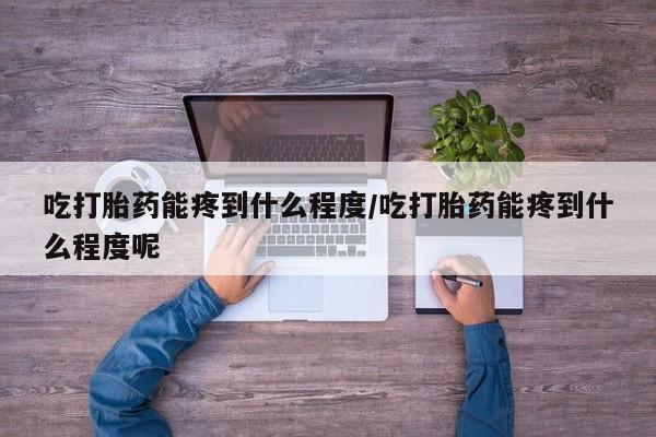 打胎药网上购买吃打胎药能疼到什么程度/吃打胎药能疼到什么程度呢
