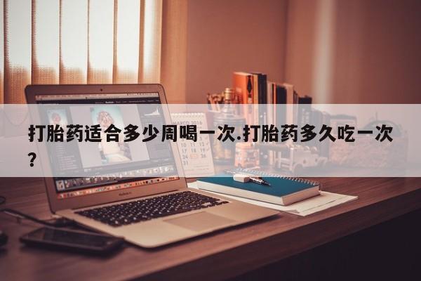 打胎药网上购买打胎药适合多少周喝一次.打胎药多久吃一次？