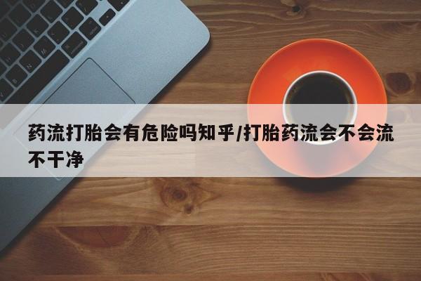 打胎药网上购买药流打胎会有危险吗知乎/打胎药流会不会流不干净