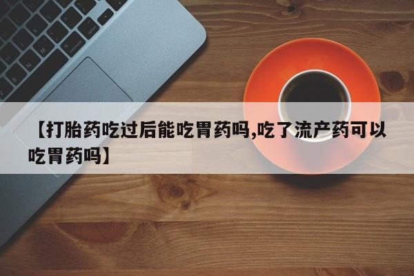 打胎药网上购买【打胎药吃过后能吃胃药吗,吃了流产药可以吃胃药吗】