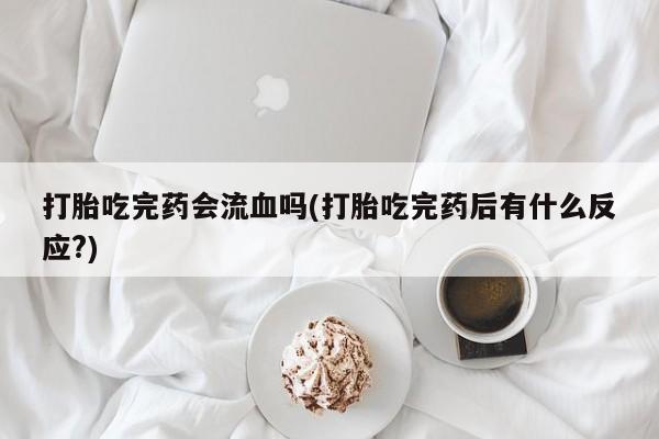 打胎药网上购买打胎吃完药会流血吗(打胎吃完药后有什么反应?)