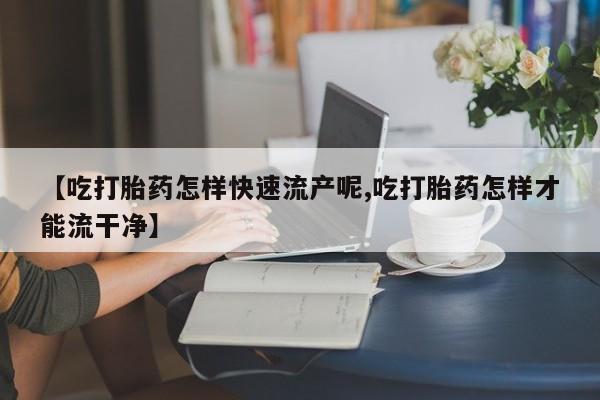 打胎药网上购买【吃打胎药怎样快速流产呢,吃打胎药怎样才能流干净】