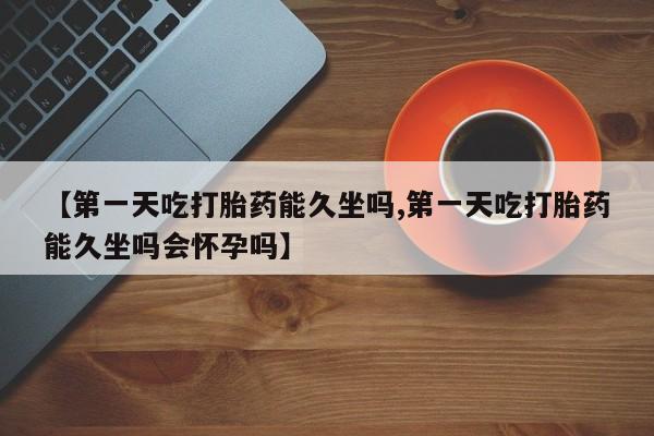 打胎药网上购买【第一天吃打胎药能久坐吗,第一天吃打胎药能久坐吗会怀孕吗】