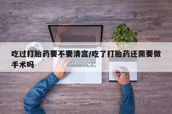 打胎药网上购买吃过打胎药要不要清宫/吃了打胎药还需要做手术吗
