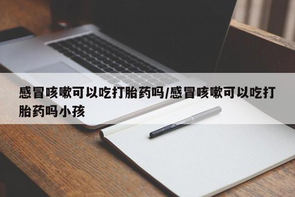 打胎药网上购买感冒咳嗽可以吃打胎药吗/感冒咳嗽可以吃打胎药吗小孩